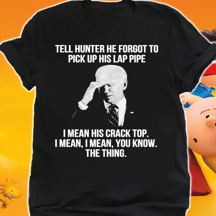 Joe Biden Tell Hunter He Forgot To Pick Up His Lap Pipe I Mean His Crack Top Shirt t-shirt shirt